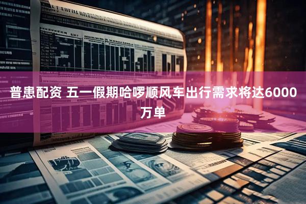 普患配资 五一假期哈啰顺风车出行需求将达6000万单