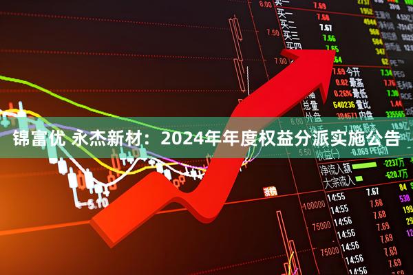 锦富优 永杰新材：2024年年度权益分派实施公告