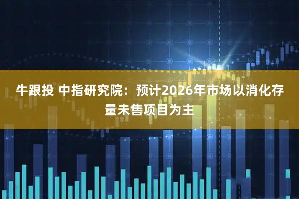 牛跟投 中指研究院：预计2026年市场以消化存量未售项目为主