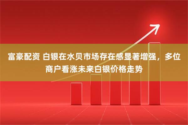 富豪配资 白银在水贝市场存在感显著增强，多位商户看涨未来白银价格走势