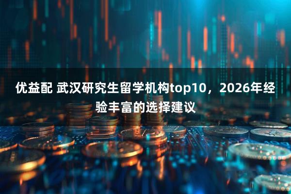 优益配 武汉研究生留学机构top10,2026年经验丰富的选择建议