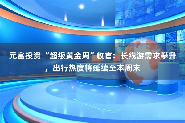 元富投资 “超级黄金周”收官:长线游需求攀升,出行热度将延续至本周末